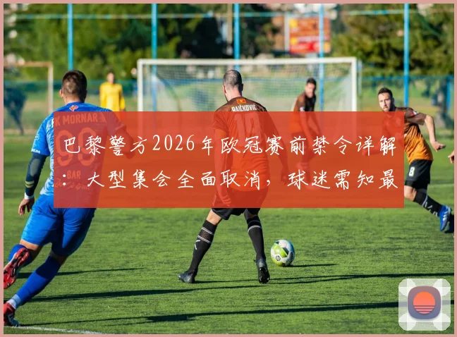 巴黎警方2026年欧冠赛前禁令详解:大型集会全面取消,球迷需知最新观赛指引