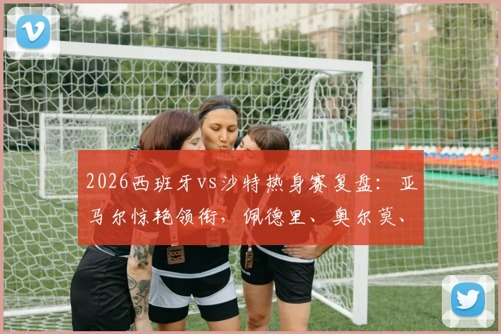 2026西班牙vs沙特热身赛复盘：亚马尔惊艳领衔，佩德里、奥尔莫、巴埃纳首发表现深度分析