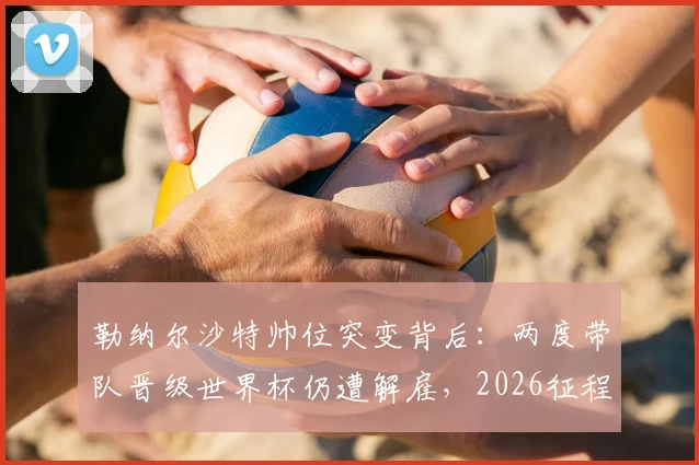 勒纳尔沙特帅位突变背后:两度带队晋级世界杯仍遭解雇,2026征程谁来领航?
