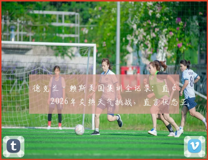 德克兰·赖斯美国集训全记录：直面2026年炎热天气挑战，直言状态正佳备战正酣