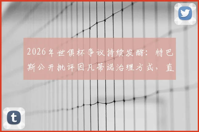 2026年世俱杯争议持续发酵:特巴斯公开批评因凡蒂诺治理方式,直言良好治理是义务而非仇恨