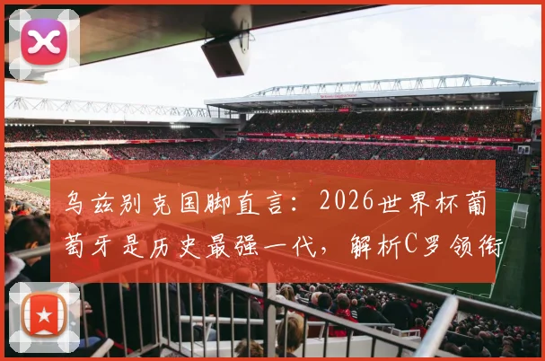 乌兹别克国脚直言：2026世界杯葡萄牙是历史最强一代，解析C罗领衔的五大夺冠底气与潜在挑战