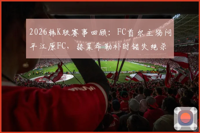 2026韩K联赛事回顾:FC首尔主场闷平江原FC,赫莱希勒补时错失绝杀良机,附最新积分榜与两队状态解析