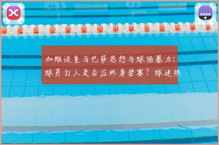 加维谈皇马巴萨恩怨与球场暴力：球员打人是否应终身禁赛？球迷热议足球文化底线