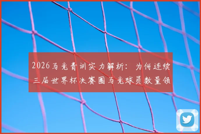 2026马竞青训实力解析：为何连续三届世界杯决赛圈马竞球员数量领跑西甲俱乐部？权威数据揭示背后培养体系