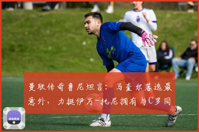 曼联传奇鲁尼坦言:马奎尔落选最意外,力挺伊万-托尼拥有与C罗同等的世界杯资格,解析索斯盖特选人争议