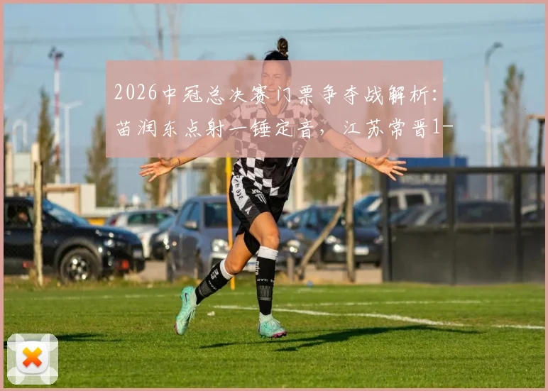 2026中冠总决赛门票争夺战解析：苗润东点射一锤定音，江苏常晋1-0力克上海泽天晋级