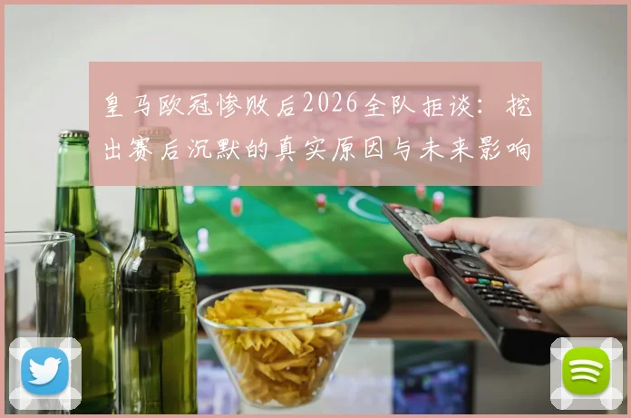 皇马欧冠惨败后2026全队拒谈：挖出赛后沉默的真实原因与未来影响