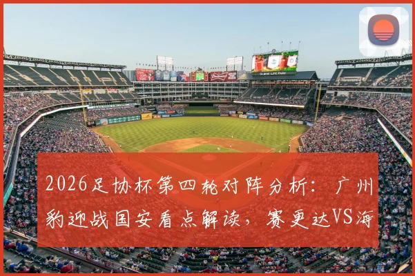 2026足协杯第四轮对阵分析:广州豹迎战国安看点解读,赛更达VS海港历史交锋全回顾,附购票与观赛指南
