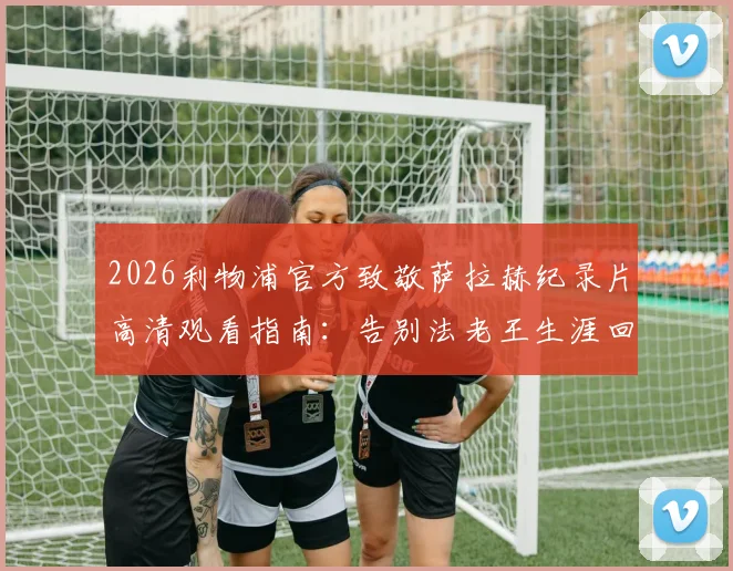 2026利物浦官方致敬萨拉赫纪录片高清观看指南：告别法老王生涯回顾，附完整版视频链接