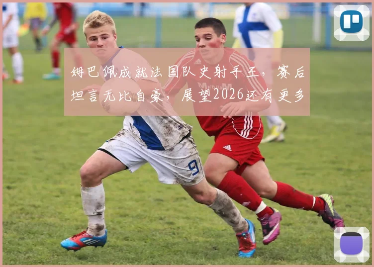 姆巴佩成就法国队史射手王，赛后坦言无比自豪，展望2026还有更多目标等待实现