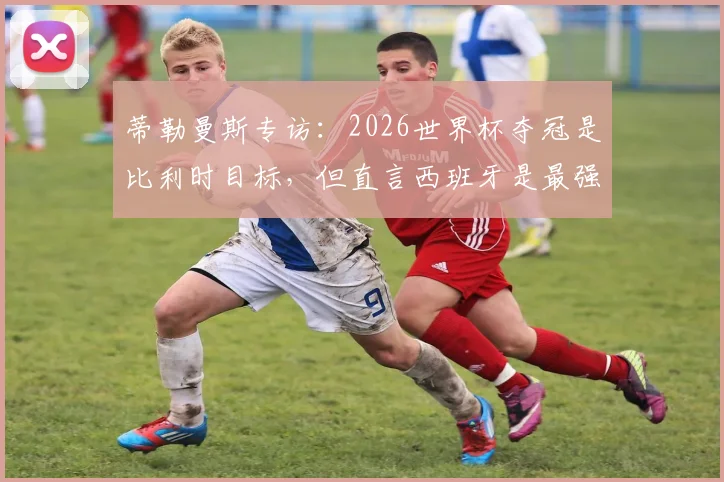 蒂勒曼斯专访:2026世界杯夺冠是比利时目标,但直言西班牙是最强劲敌,深度剖析国家队前景