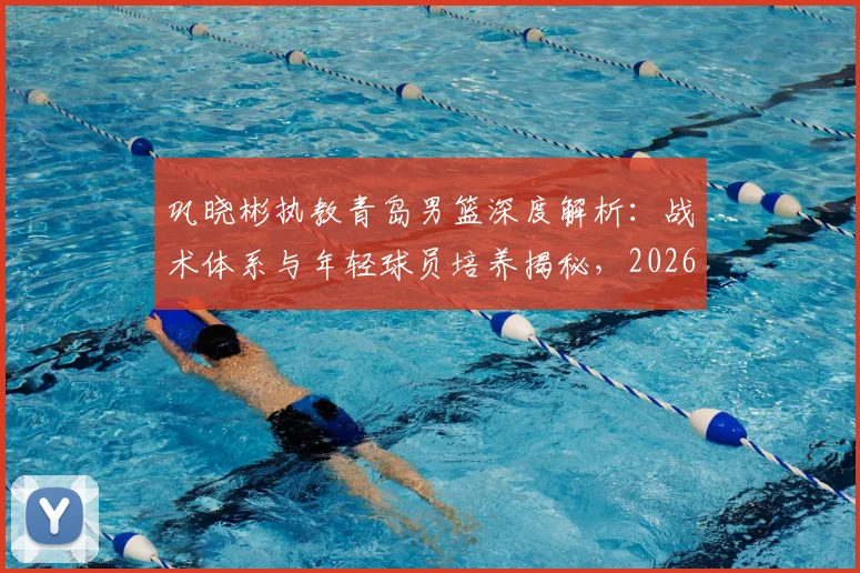 巩晓彬执教青岛男篮深度解析：战术体系与年轻球员培养揭秘，2026年夺冠前景及执教年限展望