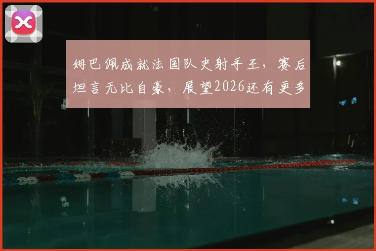 姆巴佩成就法国队史射手王，赛后坦言无比自豪，展望2026还有更多目标等待实现