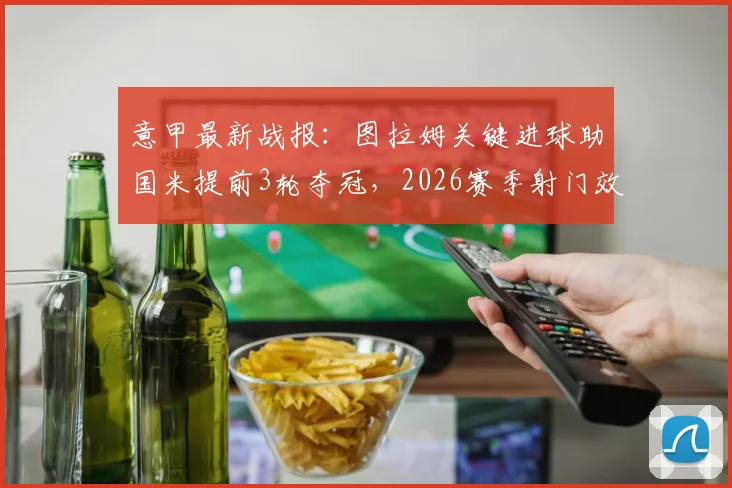 意甲最新战报：图拉姆关键进球助国米提前3轮夺冠，2026赛季射门效率全面解析