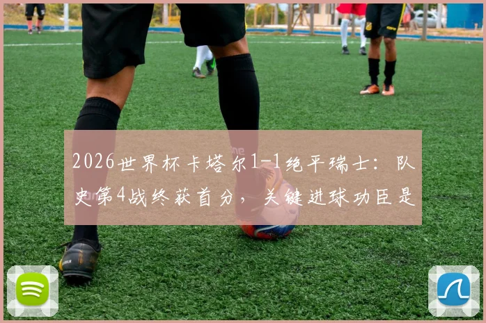 2026世界杯卡塔尔1-1绝平瑞士:队史第4战终获首分,关键进球功臣是谁?