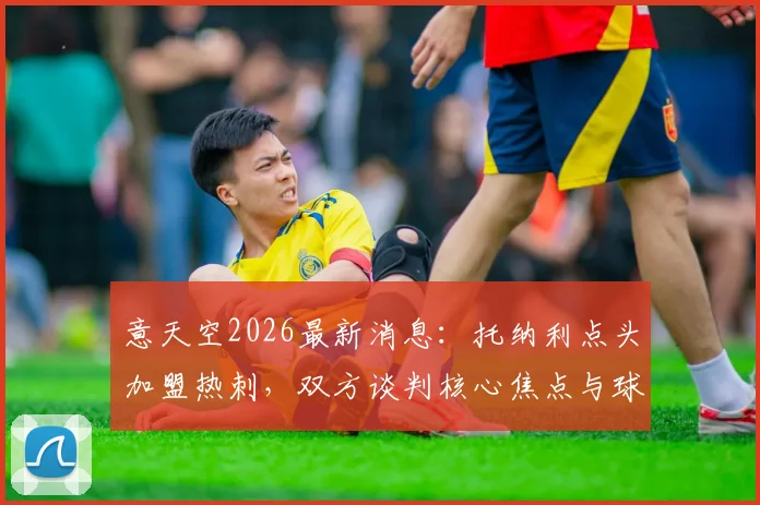 意天空2026最新消息：托纳利点头加盟热刺，双方谈判核心焦点与球员前景深度剖析