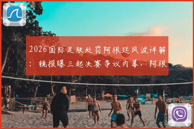 2026国际足联处罚阿根廷风波详解：镜报曝三起决赛争议内幕，阿根廷球队面临何种裁决？