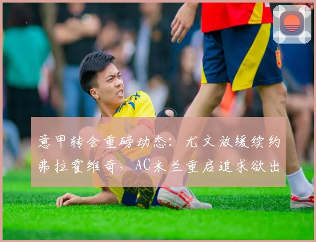 意甲转会重磅动态：尤文放缓续约弗拉霍维奇，AC米兰重启追求欲出售恩昆库