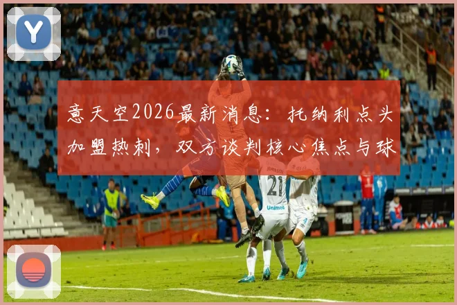 意天空2026最新消息：托纳利点头加盟热刺，双方谈判核心焦点与球员前景深度剖析