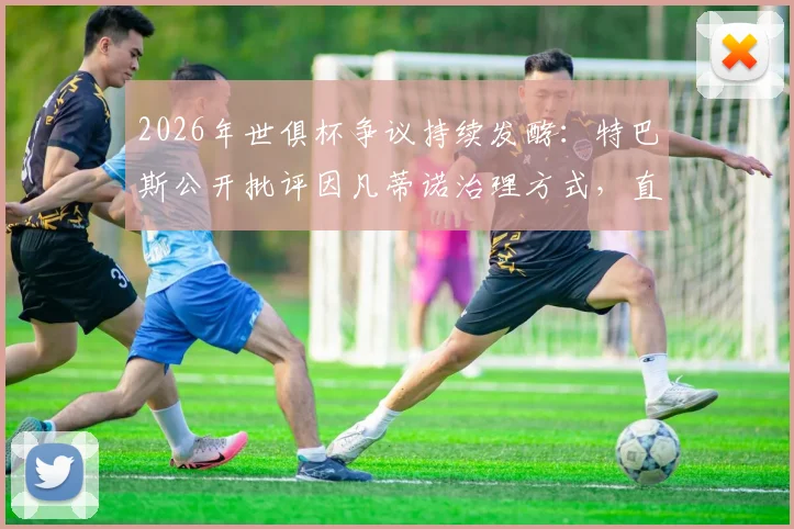 2026年世俱杯争议持续发酵：特巴斯公开批评因凡蒂诺治理方式，直言良好治理是义务而非仇恨