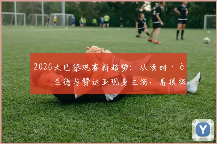 2026大巴黎观赛新趋势:从汤姆·赫兰德与赞达亚现身主场,看顶级俱乐部如何吸引全球明星球迷与跨界合作