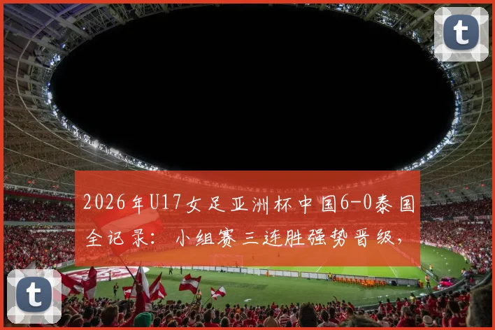 2026年U17女足亚洲杯中国6-0泰国全记录:小组赛三连胜强势晋级,附比赛集锦与出线形势深度分析