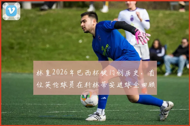 林皇2026年巴西杯破门创历史，首位英伦球员在科林蒂安进球全回顾