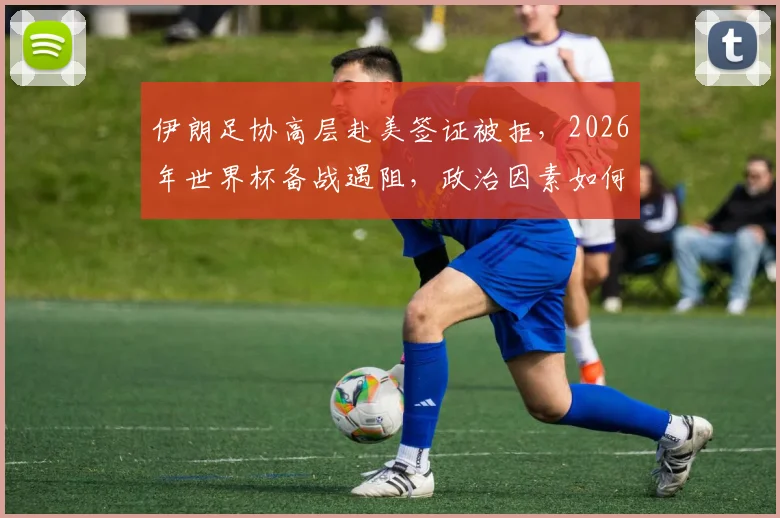 伊朗足协高层赴美签证被拒，2026年世界杯备战遇阻，政治因素如何影响国际体育赛事