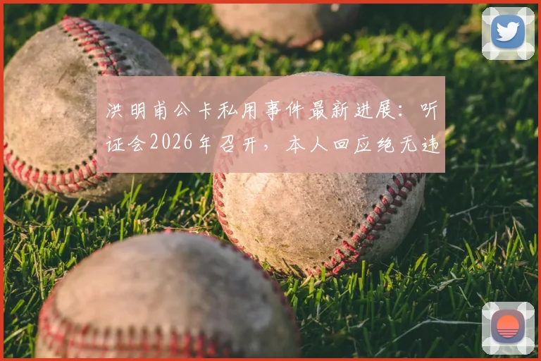 洪明甫公卡私用事件最新进展：听证会2026年召开，本人回应绝无违规将提交详细证据链