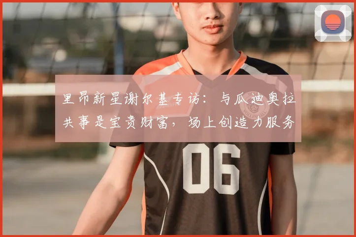 里昂新星谢尔基专访:与瓜迪奥拉共事是宝贵财富,场上创造力服务于战术而非炫技