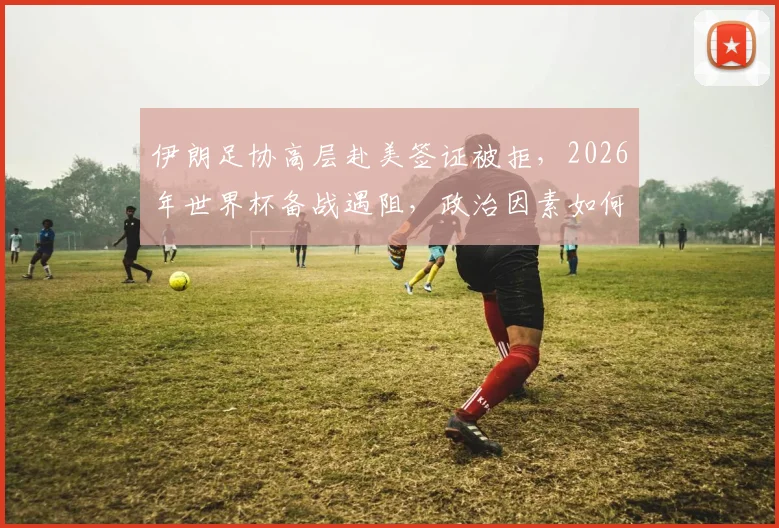伊朗足协高层赴美签证被拒，2026年世界杯备战遇阻，政治因素如何影响国际体育赛事