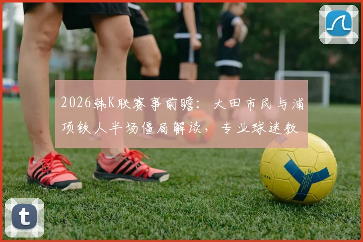2026韩K联赛事前瞻:大田市民与浦项铁人半场僵局解读,专业球迷教你分析双方半场攻防数据