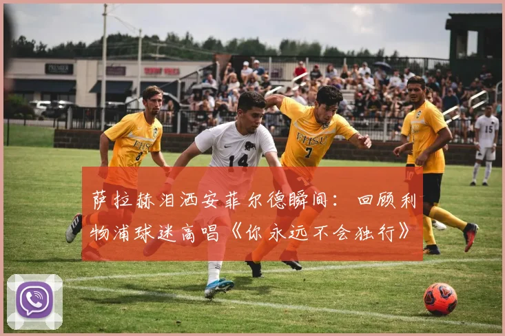 萨拉赫泪洒安菲尔德瞬间：回顾利物浦球迷高唱《你永远不会独行》2026动情时刻