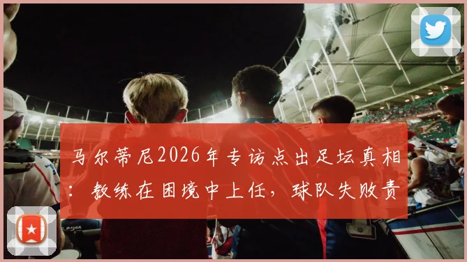马尔蒂尼2026年专访点出足坛真相：教练在困境中上任，球队失败责任真的该由他一人承担吗？