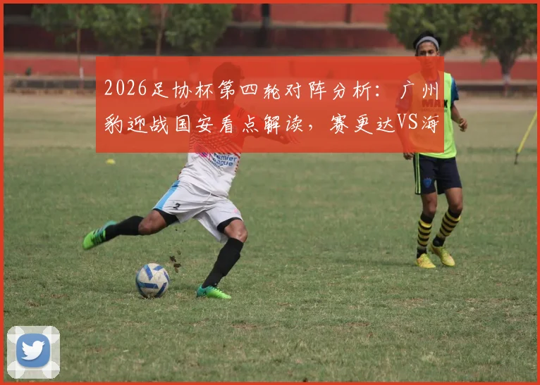 2026足协杯第四轮对阵分析：广州豹迎战国安看点解读，赛更达VS海港历史交锋全回顾，附购票与观赛指南