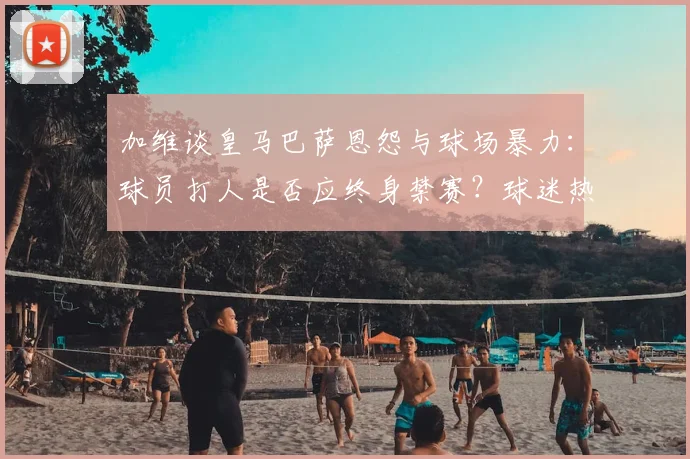 加维谈皇马巴萨恩怨与球场暴力：球员打人是否应终身禁赛？球迷热议足球文化底线