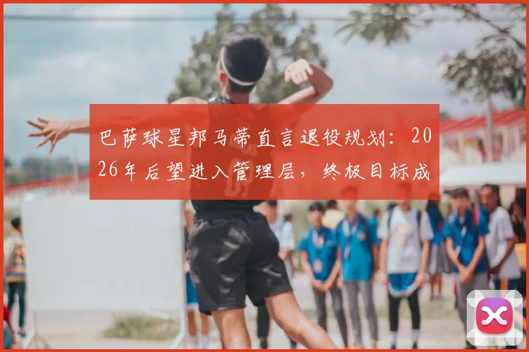 巴萨球星邦马蒂直言退役规划:2026年后望进入管理层,终极目标成为俱乐部首位女主席