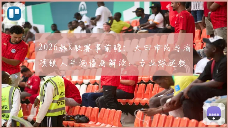 2026韩K联赛事前瞻：大田市民与浦项铁人半场僵局解读，专业球迷教你分析双方半场攻防数据