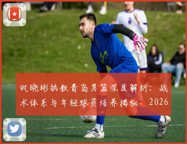巩晓彬执教青岛男篮深度解析：战术体系与年轻球员培养揭秘，2026年夺冠前景及执教年限展望