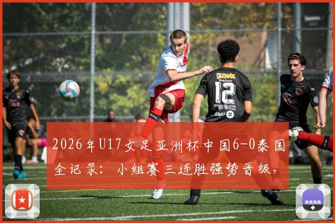 2026年U17女足亚洲杯中国6-0泰国全记录:小组赛三连胜强势晋级,附比赛集锦与出线形势深度分析