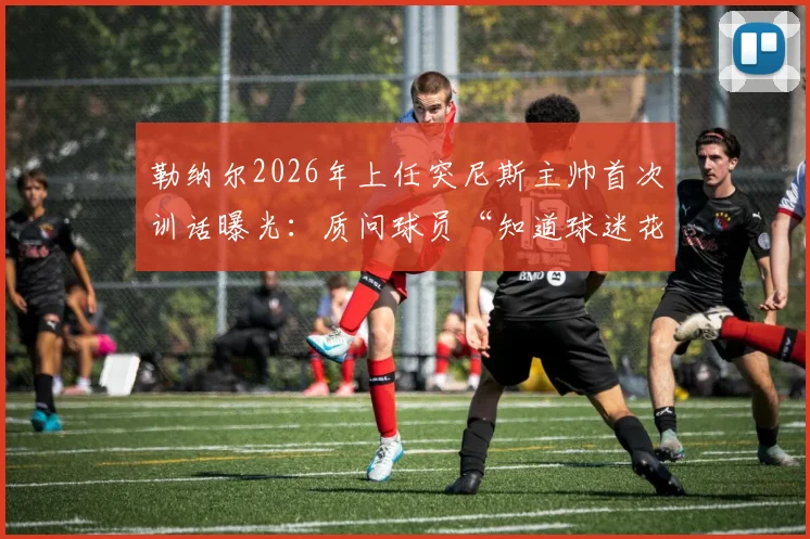 勒纳尔2026年上任突尼斯主帅首次训话曝光:质问球员“知道球迷花了多少钱吗?”引热议