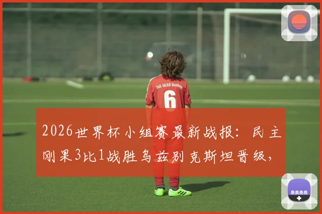 2026世界杯小组赛最新战报：民主刚果3比1战胜乌兹别克斯坦晋级，维萨梅开二度闪耀全场