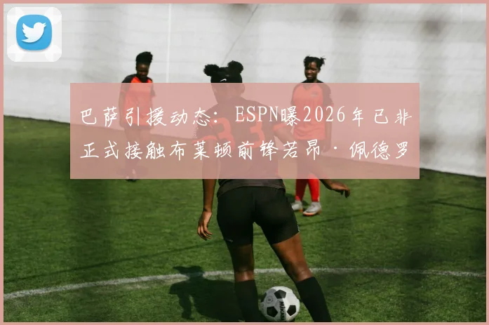巴萨引援动态:ESPN曝2026年已非正式接触布莱顿前锋若昂·佩德罗,转会传闻深度剖析