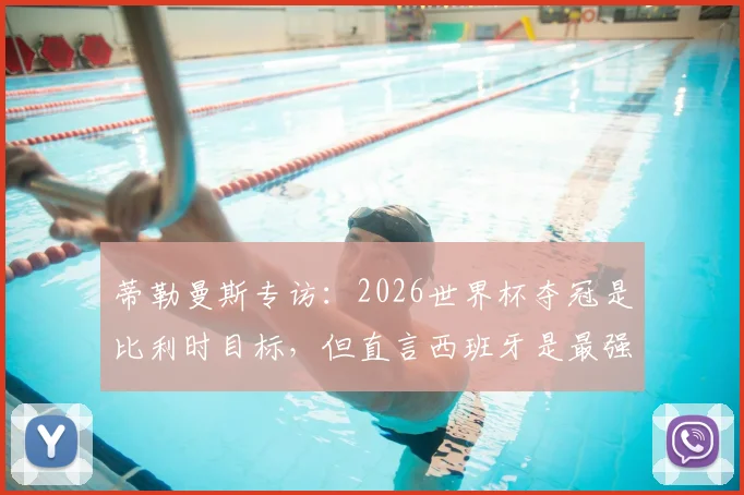 蒂勒曼斯专访：2026世界杯夺冠是比利时目标，但直言西班牙是最强劲敌，深度剖析国家队前景