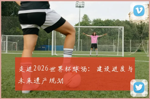 走进2026世界杯球场：建设进度与未来遗产规划