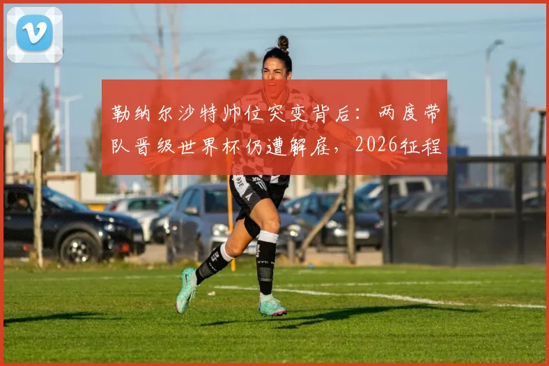 勒纳尔沙特帅位突变背后:两度带队晋级世界杯仍遭解雇,2026征程谁来领航?