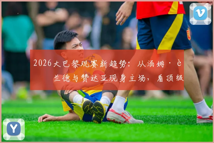 2026大巴黎观赛新趋势:从汤姆·赫兰德与赞达亚现身主场,看顶级俱乐部如何吸引全球明星球迷与跨界合作