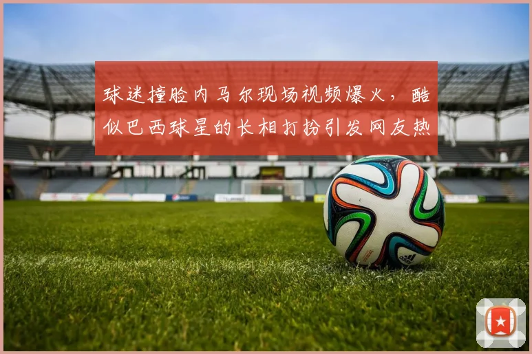 球迷撞脸内马尔现场视频爆火，酷似巴西球星的长相打扮引发网友热议与围观图片集