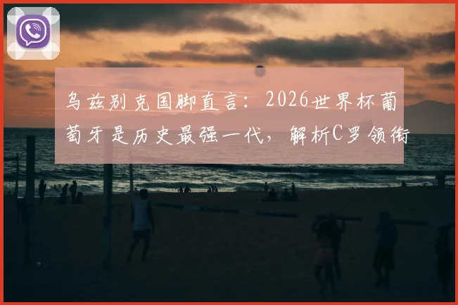 乌兹别克国脚直言：2026世界杯葡萄牙是历史最强一代，解析C罗领衔的五大夺冠底气与潜在挑战